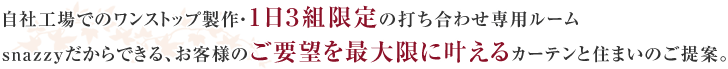 自社工場でのワンストップ製作・１日３組限定の打ち合わせ専用ルームsnazzyだからできる、お客様のご要望を最大限に叶えるカーテンと住まいのご提案。